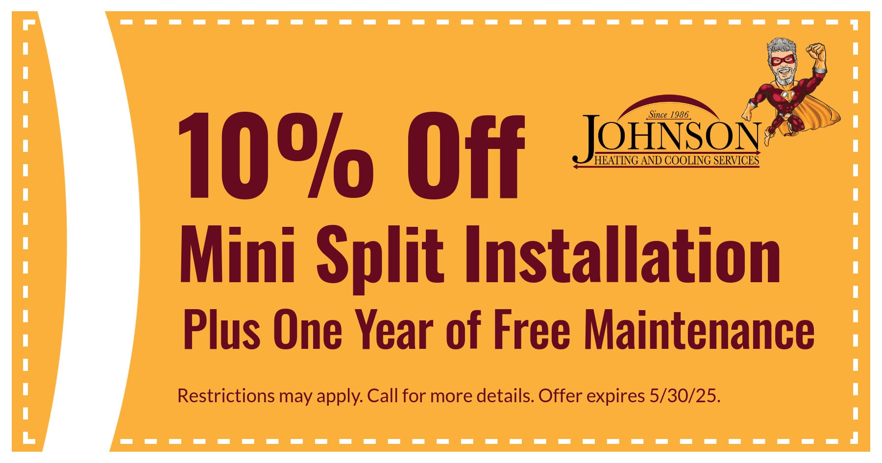 Mini-split May. Enjoy 10% off ductless mini-split system installations and one-year of maintenance free with your ductless system installation. Offer valid through 5/31.
